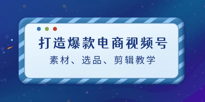 [短视频运营]（12596期）打造爆款电商视频号：素材、选品、剪辑教程（附工具）