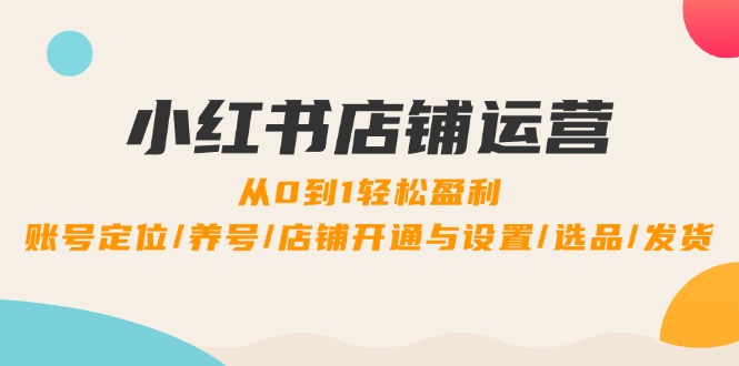 [小红书]（12570期）小红书店铺运营：0到1轻松盈利，账号定位/养号/店铺开通与设置/选品/发货