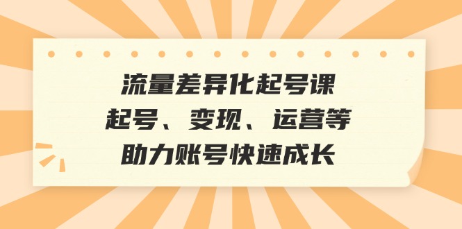 [短视频运营]（12911期）流量差异化起号课：起号、变现、运营等，助力账号快速成长