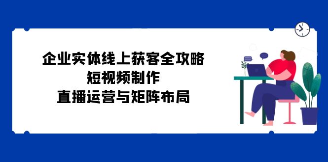 [引流-涨粉-软件]（12966期）企业实体线上获客全攻略：短视频制作、直播运营与矩阵布局