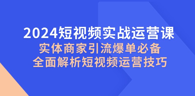 [短视频运营]（12987期）2024短视频实战运营课，实体商家引流爆单必备，全面解析短视频运营技巧