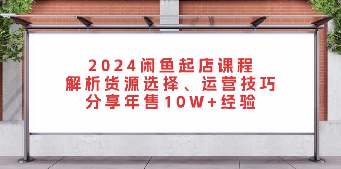 [无货源]（13267期）2024闲鱼起店课程：解析货源选择、运营技巧，分享年售10W+经验