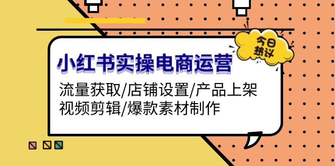 [小红书]（13394期）小红书实操电商运营：流量获取/店铺设置/产品上架/视频剪辑/爆款素材制作