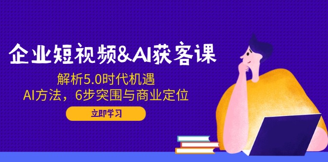 [短视频运营]（14193期）企业短视频&amp;AI获客课：解析5.0时代机遇，AI方法，6步突围与商业定位