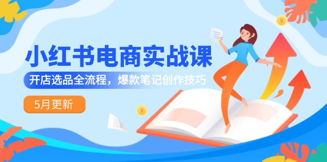 [小红书]（14926期）小红书电商实战课-5月更新，开店选品全流程，爆款笔记创作技巧