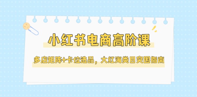 [小红书]（14940期）小红书电商高阶课，多店矩阵+卡位选品，大红海类目突围指南（更新5月）