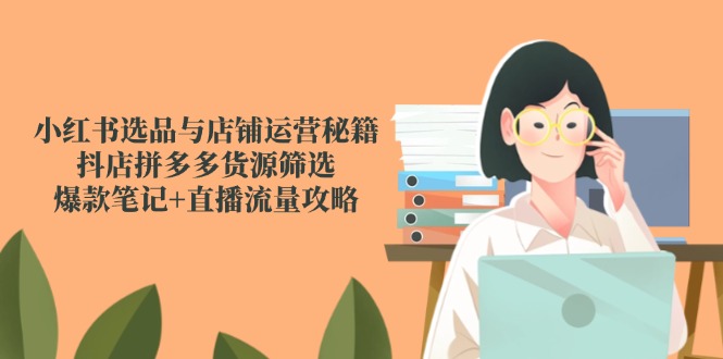 [小红书]（14896期）小红书选品与店铺运营秘籍，抖店拼多多货源筛选，爆款笔记+直播流量攻略